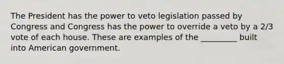 The President has the power to veto legislation passed by Congress and Congress has the power to override a veto by a 2/3 vote of each house. These are examples of the _________ built into American government.