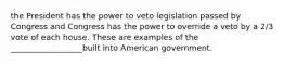 the President has the power to veto legislation passed by Congress and Congress has the power to override a veto by a 2/3 vote of each house. These are examples of the __________________built into American government.