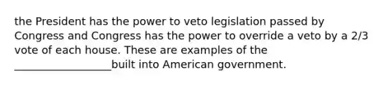 the President has the power to veto legislation passed by Congress and Congress has the power to override a veto by a 2/3 vote of each house. These are examples of the __________________built into American government.