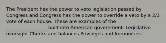 The President has the power to veto legislation passed by Congress and Congress has the power to override a veto by a 2/3 vote of each house. These are examples of the __________________built into American government. Legislative oversight Checks and balances Privileges and Immunities