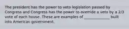 The president has the power to veto legislation passed by Congress and Congress has the power to override a veto by a 2/3 vote of each house. These are examples of ______________ built into American government.