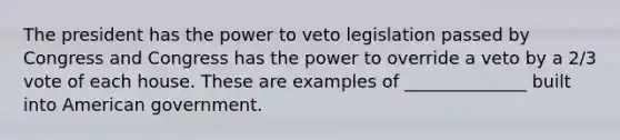 The president has the power to veto legislation passed by Congress and Congress has the power to override a veto by a 2/3 vote of each house. These are examples of ______________ built into American government.