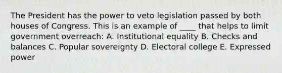 The President has the power to veto legislation passed by both houses of Congress. This is an example of ____ that helps to limit government overreach: A. Institutional equality B. Checks and balances C. Popular sovereignty D. Electoral college E. Expressed power