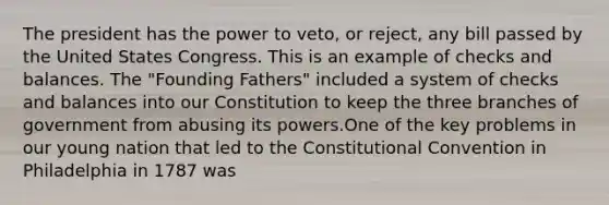 The president has the power to veto, or reject, any bill passed by the United States Congress. This is an example of checks and balances. The "Founding Fathers" included a system of checks and balances into our Constitution to keep the three branches of government from abusing its powers.One of the key problems in our young nation that led to the Constitutional Convention in Philadelphia in 1787 was