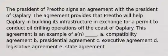 The president of Preotho signs an agreement with the president of Qaplary. The agreement provides that Preotho will help Qaplary in building its infrastructure in exchange for a permit to conduct oil drilling operations off the coast of Qaplary. This agreement is an example of a(n) _____. a. compatibility agreement b. presidential agreement c. executive agreement d. legislative agreement e. state agreement