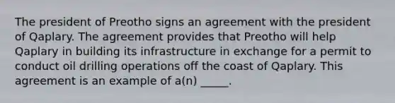 The president of Preotho signs an agreement with the president of Qaplary. The agreement provides that Preotho will help Qaplary in building its infrastructure in exchange for a permit to conduct oil drilling operations off the coast of Qaplary. This agreement is an example of a(n) _____.