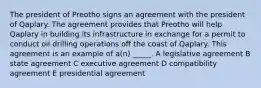 The president of Preotho signs an agreement with the president of Qaplary. The agreement provides that Preotho will help Qaplary in building its infrastructure in exchange for a permit to conduct oil drilling operations off the coast of Qaplary. This agreement is an example of a(n) _____. A legislative agreement B state agreement C executive agreement D compatibility agreement E presidential agreement