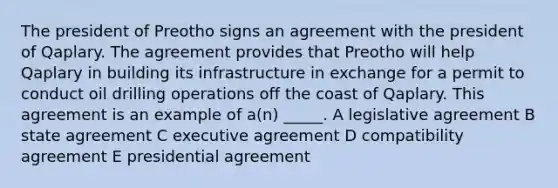 The president of Preotho signs an agreement with the president of Qaplary. The agreement provides that Preotho will help Qaplary in building its infrastructure in exchange for a permit to conduct oil drilling operations off the coast of Qaplary. This agreement is an example of a(n) _____. A legislative agreement B state agreement C executive agreement D compatibility agreement E presidential agreement