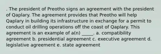 . The president of Preotho signs an agreement with the president of Qaplary. The agreement provides that Preotho will help Qaplary in building its infrastructure in exchange for a permit to conduct oil drilling operations off the coast of Qaplary. This agreement is an example of a(n) _____. a. compatibility agreement b. presidential agreement c. executive agreement d. legislative agreement e. state agreement