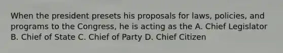 When the president presets his proposals for laws, policies, and programs to the Congress, he is acting as the A. Chief Legislator B. Chief of State C. Chief of Party D. Chief Citizen