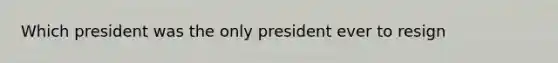 Which president was the only president ever to resign