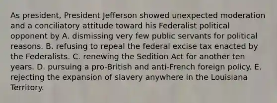 As president, President Jefferson showed unexpected moderation and a conciliatory attitude toward his Federalist political opponent by A. dismissing very few public servants for political reasons. B. refusing to repeal the federal excise tax enacted by the Federalists. C. renewing the Sedition Act for another ten years. D. pursuing a pro-British and anti-French foreign policy. E. rejecting the expansion of slavery anywhere in the Louisiana Territory.