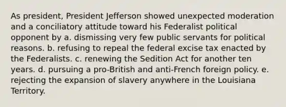 As president, President Jefferson showed unexpected moderation and a conciliatory attitude toward his Federalist political opponent by a. dismissing very few public servants for political reasons. b. refusing to repeal the federal excise tax enacted by the Federalists. c. renewing the Sedition Act for another ten years. d. pursuing a pro-British and anti-French foreign policy. e. rejecting the expansion of slavery anywhere in the Louisiana Territory.