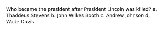 Who became the president after President Lincoln was killed? a. Thaddeus Stevens b. John Wilkes Booth c. Andrew Johnson d. Wade Davis