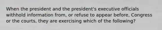 When the president and the president's executive officials withhold information from, or refuse to appear before, Congress or the courts, they are exercising which of the following?