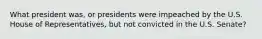 What president was, or presidents were impeached by the U.S. House of Representatives, but not convicted in the U.S. Senate?