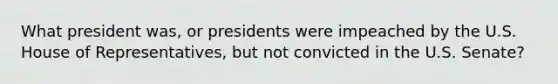 What president was, or presidents were impeached by the U.S. House of Representatives, but not convicted in the U.S. Senate?