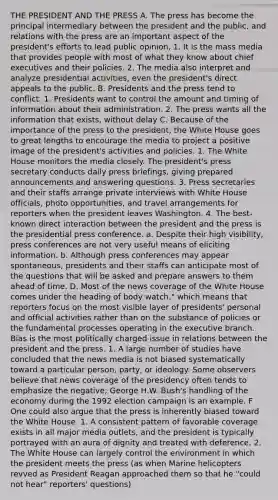 THE PRESIDENT AND THE PRESS A. The press has become the principal intermediary between the president and the public, and relations with the press are an important aspect of the president's efforts to lead public opinion, 1. It is the mass media that provides people with most of what they know about chief executives and their policies. 2. The media also interpret and analyze presidential activities, even the president's direct appeals to the public. B. Presidents and the press tend to conflict. 1. Presidents want to control the amount and timing of information about their administration. 2. The press wants all the information that exists, without delay C. Because of the importance of the press to the president, the White House goes to great lengths to encourage the media to project a positive image of the president's activities and policies. 1. The White House monitors the media closely. The president's press secretary conducts daily press briefings, giving prepared announcements and answering questions. 3. Press secretaries and their staffs arrange private interviews with White House officials, photo opportunities, and travel arrangements for reporters when the president leaves Washington. 4. The best-known direct interaction between the president and the press is the presidential press conference. a. Despite their high visibility, press conferences are not very useful means of eliciting information. b. Although press conferences may appear spontaneous, presidents and their staffs can anticipate most of the questions that will be asked and prepare answers to them ahead of time. D. Most of the news coverage of the White House comes under the heading of body watch," which means that reporters focus on the most visible layer of presidents' personal and official activities rather than on the substance of policies or the fundamental processes operating in the executive branch. Bias is the most politically charged issue in relations between the president and the press. 1. A large number of studies have concluded that the news media is not biased systematically toward a particular person, party, or ideology. Some observers believe that news coverage of the presidency often tends to emphasize the negative; George H.W. Bush's handling of the economy during the 1992 election campaign is an example. F One could also argue that the press is inherently biased toward the White House. 1. A consistent pattern of favorable coverage exists in all major media outlets, and the president is typically portrayed with an aura of dignity and treated with deference. 2. The White House can largely control the environment in which the president meets the press (as when Marine helicopters revved as President Reagan approached them so that he "could not hear" reporters' questions)