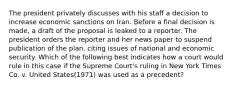 The president privately discusses with his staff a decision to increase economic sanctions on Iran. Before a final decision is made, a draft of the proposal is leaked to a reporter. The president orders the reporter and her news paper to suspend publication of the plan, citing issues of national and economic security. Which of the following best indicates how a court would rule in this case if the Supreme Court's ruling in New York Times Co. v. United States(1971) was used as a precedent?