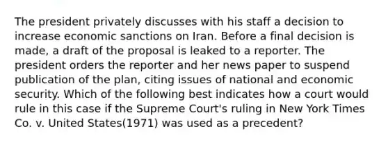 The president privately discusses with his staff a decision to increase economic sanctions on Iran. Before a final decision is made, a draft of the proposal is leaked to a reporter. The president orders the reporter and her news paper to suspend publication of the plan, citing issues of national and economic security. Which of the following best indicates how a court would rule in this case if the Supreme Court's ruling in New York Times Co. v. United States(1971) was used as a precedent?