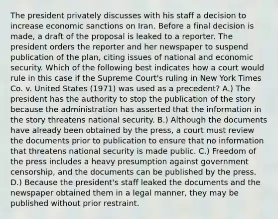 The president privately discusses with his staff a decision to increase economic sanctions on Iran. Before a final decision is made, a draft of the proposal is leaked to a reporter. The president orders the reporter and her newspaper to suspend publication of the plan, citing issues of national and economic security. Which of the following best indicates how a court would rule in this case if the Supreme Court's ruling in New York Times Co. v. United States (1971) was used as a precedent? A.) The president has the authority to stop the publication of the story because the administration has asserted that the information in the story threatens national security. B.) Although the documents have already been obtained by the press, a court must review the documents prior to publication to ensure that no information that threatens national security is made public. C.) Freedom of the press includes a heavy presumption against government censorship, and the documents can be published by the press. D.) Because the president's staff leaked the documents and the newspaper obtained them in a legal manner, they may be published without prior restraint.