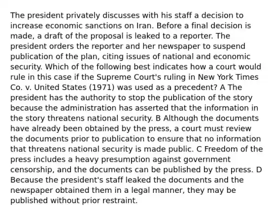 The president privately discusses with his staff a decision to increase economic sanctions on Iran. Before a final decision is made, a draft of the proposal is leaked to a reporter. The president orders the reporter and her newspaper to suspend publication of the plan, citing issues of national and economic security. Which of the following best indicates how a court would rule in this case if the Supreme Court's ruling in New York Times Co. v. United States (1971) was used as a precedent? A The president has the authority to stop the publication of the story because the administration has asserted that the information in the story threatens national security. B Although the documents have already been obtained by the press, a court must review the documents prior to publication to ensure that no information that threatens national security is made public. C Freedom of the press includes a heavy presumption against government censorship, and the documents can be published by the press. D Because the president's staff leaked the documents and the newspaper obtained them in a legal manner, they may be published without prior restraint.