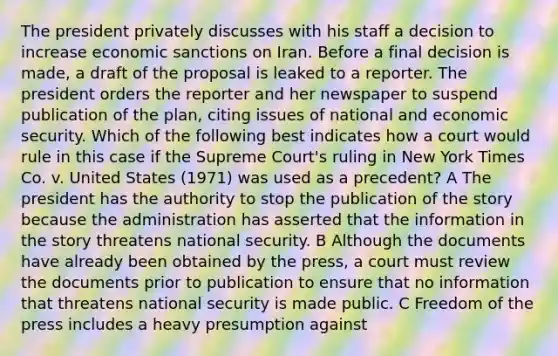 The president privately discusses with his staff a decision to increase economic sanctions on Iran. Before a final decision is made, a draft of the proposal is leaked to a reporter. The president orders the reporter and her newspaper to suspend publication of the plan, citing issues of national and economic security. Which of the following best indicates how a court would rule in this case if the Supreme Court's ruling in New York Times Co. v. United States (1971) was used as a precedent? A The president has the authority to stop the publication of the story because the administration has asserted that the information in the story threatens national security. B Although the documents have already been obtained by the press, a court must review the documents prior to publication to ensure that no information that threatens national security is made public. C Freedom of the press includes a heavy presumption against