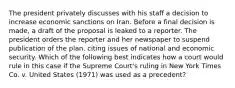 The president privately discusses with his staff a decision to increase economic sanctions on Iran. Before a final decision is made, a draft of the proposal is leaked to a reporter. The president orders the reporter and her newspaper to suspend publication of the plan, citing issues of national and economic security. Which of the following best indicates how a court would rule in this case if the Supreme Court's ruling in New York Times Co. v. United States (1971) was used as a precedent?