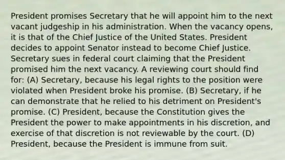 President promises Secretary that he will appoint him to the next vacant judgeship in his administration. When the vacancy opens, it is that of the Chief Justice of the United States. President decides to appoint Senator instead to become Chief Justice. Secretary sues in federal court claiming that the President promised him the next vacancy. A reviewing court should find for: (A) Secretary, because his legal rights to the position were violated when President broke his promise. (B) Secretary, if he can demonstrate that he relied to his detriment on President's promise. (C) President, because the Constitution gives the President the power to make appointments in his discretion, and exercise of that discretion is not reviewable by the court. (D) President, because the President is immune from suit.