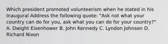 Which president promoted volunteerism when he stated in his Inaugural Address the following quote: "Ask not what your country can do for you, ask what you can do for your country?" A. Dwight Eisenhower B. John Kennedy C. Lyndon Johnson D. Richard Nixon