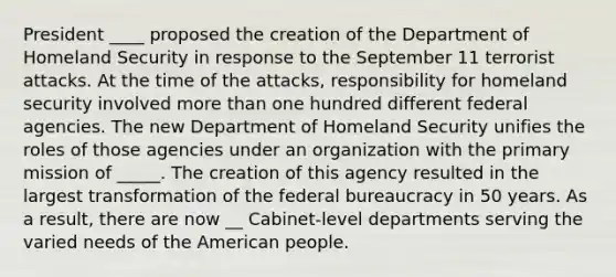 President ____ proposed the creation of the Department of Homeland Security in response to the September 11 terrorist attacks. At the time of the attacks, responsibility for homeland security involved <a href='https://www.questionai.com/knowledge/keWHlEPx42-more-than' class='anchor-knowledge'>more than</a> one hundred different federal agencies. The new Department of Homeland Security unifies the roles of those agencies under an organization with the primary mission of _____. The creation of this agency resulted in the largest transformation of the federal bureaucracy in 50 years. As a result, there are now __ Cabinet-level departments serving the varied needs of the American people.