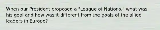 When our President proposed a "League of Nations," what was his goal and how was it different from the goals of the allied leaders in Europe?