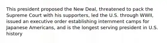 This president proposed the New Deal, threatened to pack the Supreme Court with his supporters, led the U.S. through WWII, issued an executive order establishing internment camps for Japanese Americans, and is the longest serving president in U.S. history