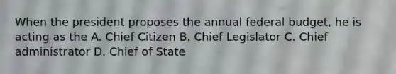 When the president proposes the annual federal budget, he is acting as the A. Chief Citizen B. Chief Legislator C. Chief administrator D. Chief of State