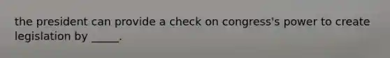 the president can provide a check on congress's power to create legislation by _____.