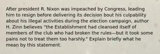 After president R. Nixon was impeached by Congress, leading him to resign before delivering its decision bout his culpability about his illegal activities during the election campaign, author H. Zinn believes "the Establishment had cleansed itself of members of the club who had broken the rules—but it took some pains not to treat them too harshly." Explain briefly what he mean by this statement.