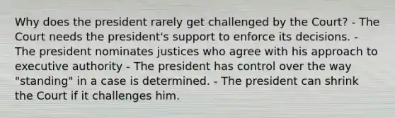 Why does the president rarely get challenged by the Court? - The Court needs the president's support to enforce its decisions. - The president nominates justices who agree with his approach to executive authority - The president has control over the way "standing" in a case is determined. - The president can shrink the Court if it challenges him.