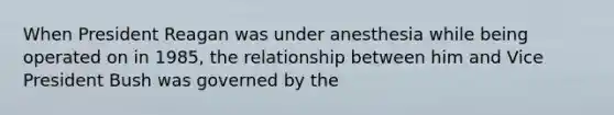 When President Reagan was under anesthesia while being operated on in 1985, the relationship between him and Vice President Bush was governed by the