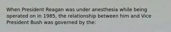 When President Reagan was under anesthesia while being operated on in 1985, the relationship between him and Vice President Bush was governed by the: