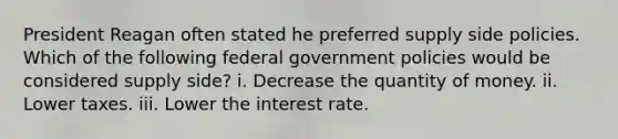 President Reagan often stated he preferred supply side policies. Which of the following federal government policies would be considered supply side? i. Decrease the quantity of money. ii. Lower taxes. iii. Lower the interest rate.