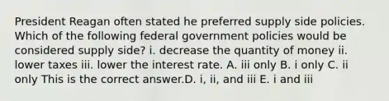 President Reagan often stated he preferred supply side policies. Which of the following federal government policies would be considered supply​ side? i. decrease the quantity of money ii. lower taxes iii. lower the interest rate. A. iii only B. i only C. ii only This is the correct answer.D. ​i, ii, and iii E. i and iii