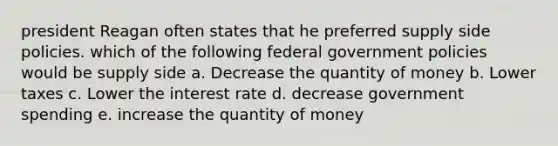 president Reagan often states that he preferred supply side policies. which of the following federal government policies would be supply side a. Decrease the quantity of money b. Lower taxes c. Lower the interest rate d. decrease government spending e. increase the quantity of money