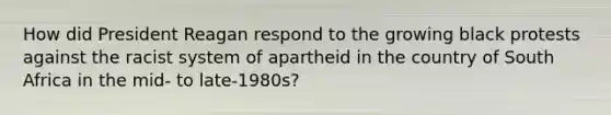 How did President Reagan respond to the growing black protests against the racist system of apartheid in the country of South Africa in the mid- to late-1980s?