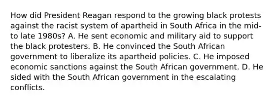 How did President Reagan respond to the growing black protests against the racist system of apartheid in South Africa in the mid- to late 1980s? A. He sent economic and military aid to support the black protesters. B. He convinced the South African government to liberalize its apartheid policies. C. He imposed economic sanctions against the South African government. D. He sided with the South African government in the escalating conflicts.