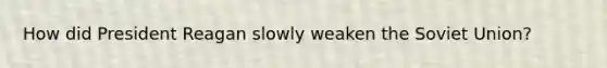 How did President Reagan slowly weaken the Soviet Union?