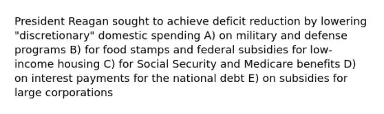 President Reagan sought to achieve deficit reduction by lowering "discretionary" domestic spending A) on military and defense programs B) for food stamps and federal subsidies for low-income housing C) for Social Security and Medicare benefits D) on interest payments for the national debt E) on subsidies for large corporations