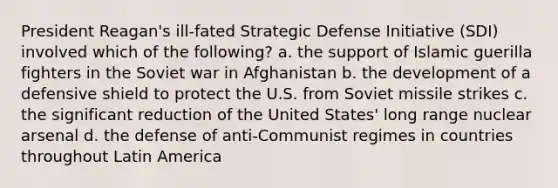 President Reagan's ill-fated Strategic Defense Initiative (SDI) involved which of the following? a. the support of Islamic guerilla fighters in the Soviet war in Afghanistan b. the development of a defensive shield to protect the U.S. from Soviet missile strikes c. the significant reduction of the United States' long range nuclear arsenal d. the defense of anti-Communist regimes in countries throughout Latin America