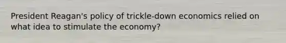 President Reagan's policy of trickle-down economics relied on what idea to stimulate the economy?