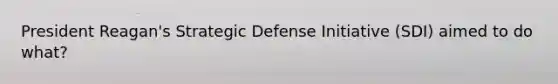 President Reagan's Strategic Defense Initiative (SDI) aimed to do what?