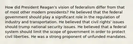 How did President Reagan's vision of federalism differ from that of most other modern presidents? He believed that the federal government should play a significant role in the regulation of industry and transportation. He believed that civil rights' issues should trump national security issues. He believed that a federal system should limit the scope of government in order to protect civil liberties. He was a strong proponent of unfunded mandates.